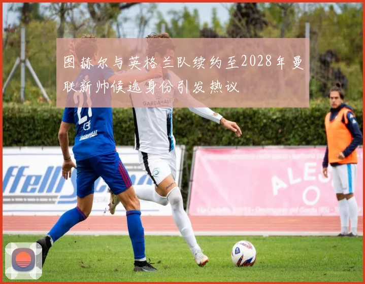 图赫尔与英格兰队续约至2028年曼联新帅候选身份引发热议