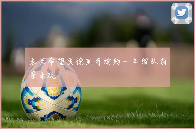 米兰希望莫德里奇续约一年留队前景乐观