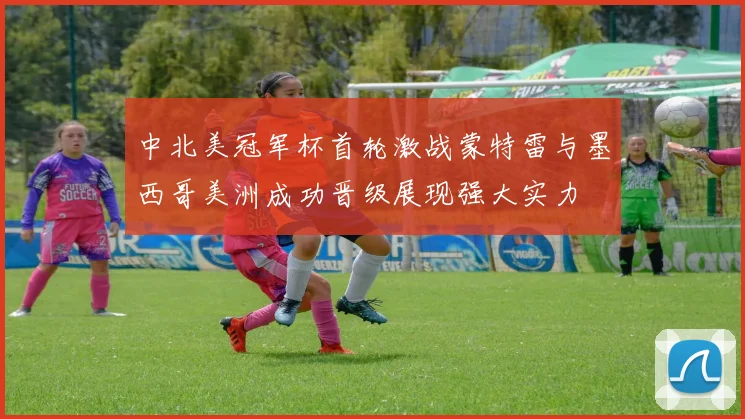 中北美冠军杯首轮激战蒙特雷与墨西哥美洲成功晋级展现强大实力