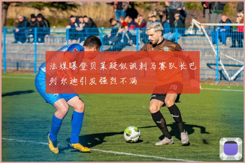 法媒曝登贝莱疑似讽刺马赛队长巴列尔迪引发强烈不满