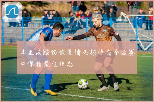 库里谈膝伤恢复情况期待在季后赛中保持最佳状态