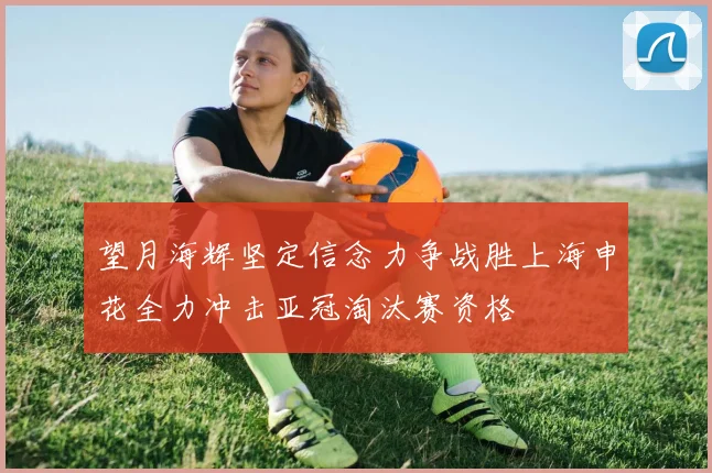望月海辉坚定信念力争战胜上海申花全力冲击亚冠淘汰赛资格