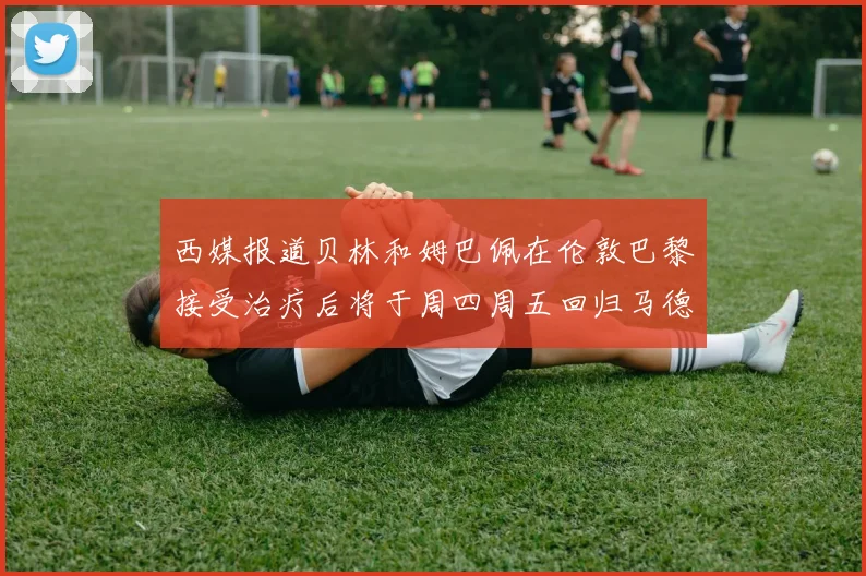 西媒报道贝林和姆巴佩在伦敦巴黎接受治疗后将于周四周五回归马德里